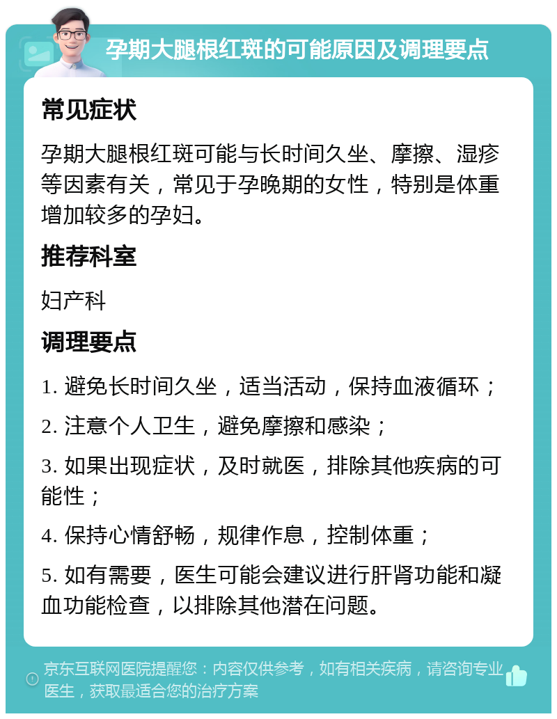 孕期大腿根红斑的可能原因及调理要点 常见症状 孕期大腿根红斑可能与长时间久坐、摩擦、湿疹等因素有关，常见于孕晚期的女性，特别是体重增加较多的孕妇。 推荐科室 妇产科 调理要点 1. 避免长时间久坐，适当活动，保持血液循环； 2. 注意个人卫生，避免摩擦和感染； 3. 如果出现症状，及时就医，排除其他疾病的可能性； 4. 保持心情舒畅，规律作息，控制体重； 5. 如有需要，医生可能会建议进行肝肾功能和凝血功能检查，以排除其他潜在问题。