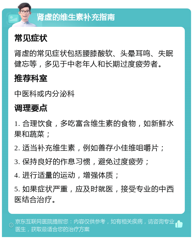 肾虚的维生素补充指南 常见症状 肾虚的常见症状包括腰膝酸软、头晕耳鸣、失眠健忘等，多见于中老年人和长期过度疲劳者。 推荐科室 中医科或内分泌科 调理要点 1. 合理饮食，多吃富含维生素的食物，如新鲜水果和蔬菜； 2. 适当补充维生素，例如善存小佳维咀嚼片； 3. 保持良好的作息习惯，避免过度疲劳； 4. 进行适量的运动，增强体质； 5. 如果症状严重，应及时就医，接受专业的中西医结合治疗。