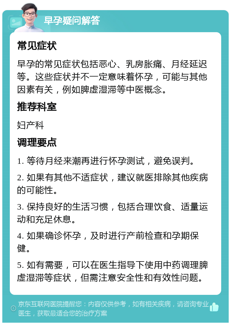 早孕疑问解答 常见症状 早孕的常见症状包括恶心、乳房胀痛、月经延迟等。这些症状并不一定意味着怀孕，可能与其他因素有关，例如脾虚湿滞等中医概念。 推荐科室 妇产科 调理要点 1. 等待月经来潮再进行怀孕测试，避免误判。 2. 如果有其他不适症状，建议就医排除其他疾病的可能性。 3. 保持良好的生活习惯，包括合理饮食、适量运动和充足休息。 4. 如果确诊怀孕，及时进行产前检查和孕期保健。 5. 如有需要，可以在医生指导下使用中药调理脾虚湿滞等症状，但需注意安全性和有效性问题。