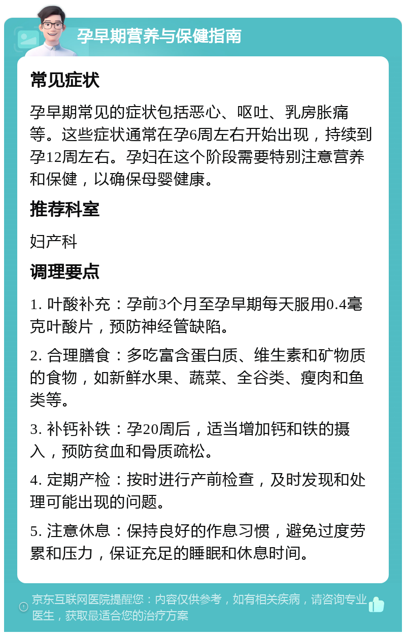 孕早期营养与保健指南 常见症状 孕早期常见的症状包括恶心、呕吐、乳房胀痛等。这些症状通常在孕6周左右开始出现，持续到孕12周左右。孕妇在这个阶段需要特别注意营养和保健，以确保母婴健康。 推荐科室 妇产科 调理要点 1. 叶酸补充：孕前3个月至孕早期每天服用0.4毫克叶酸片，预防神经管缺陷。 2. 合理膳食：多吃富含蛋白质、维生素和矿物质的食物，如新鲜水果、蔬菜、全谷类、瘦肉和鱼类等。 3. 补钙补铁：孕20周后，适当增加钙和铁的摄入，预防贫血和骨质疏松。 4. 定期产检：按时进行产前检查，及时发现和处理可能出现的问题。 5. 注意休息：保持良好的作息习惯，避免过度劳累和压力，保证充足的睡眠和休息时间。