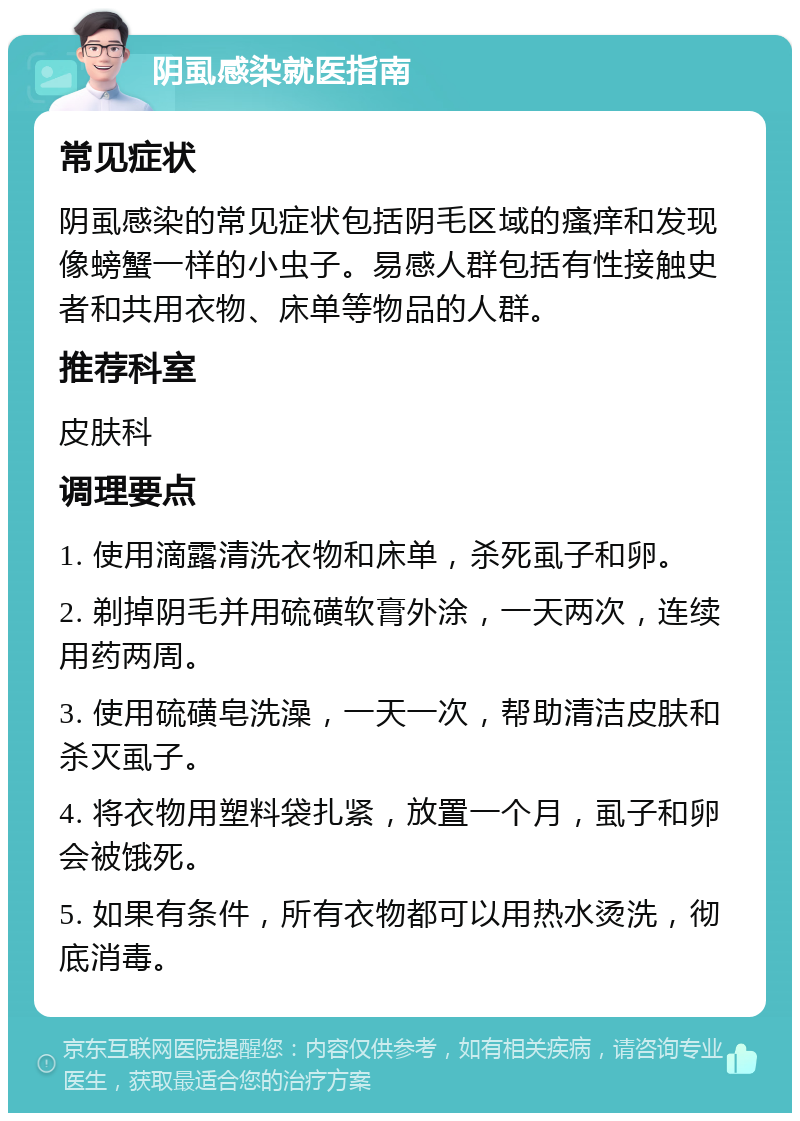 阴虱感染就医指南 常见症状 阴虱感染的常见症状包括阴毛区域的瘙痒和发现像螃蟹一样的小虫子。易感人群包括有性接触史者和共用衣物、床单等物品的人群。 推荐科室 皮肤科 调理要点 1. 使用滴露清洗衣物和床单，杀死虱子和卵。 2. 剃掉阴毛并用硫磺软膏外涂，一天两次，连续用药两周。 3. 使用硫磺皂洗澡，一天一次，帮助清洁皮肤和杀灭虱子。 4. 将衣物用塑料袋扎紧，放置一个月，虱子和卵会被饿死。 5. 如果有条件，所有衣物都可以用热水烫洗，彻底消毒。