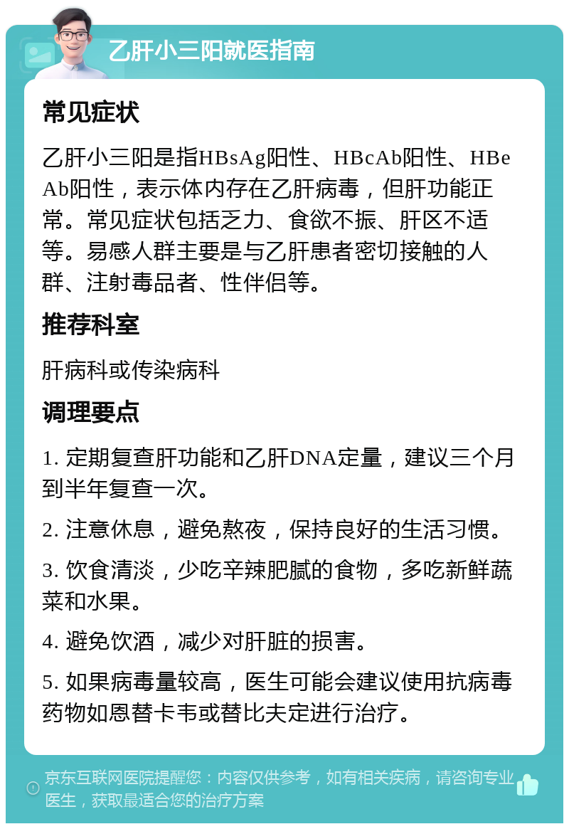 乙肝小三阳就医指南 常见症状 乙肝小三阳是指HBsAg阳性、HBcAb阳性、HBeAb阳性，表示体内存在乙肝病毒，但肝功能正常。常见症状包括乏力、食欲不振、肝区不适等。易感人群主要是与乙肝患者密切接触的人群、注射毒品者、性伴侣等。 推荐科室 肝病科或传染病科 调理要点 1. 定期复查肝功能和乙肝DNA定量，建议三个月到半年复查一次。 2. 注意休息，避免熬夜，保持良好的生活习惯。 3. 饮食清淡，少吃辛辣肥腻的食物，多吃新鲜蔬菜和水果。 4. 避免饮酒，减少对肝脏的损害。 5. 如果病毒量较高，医生可能会建议使用抗病毒药物如恩替卡韦或替比夫定进行治疗。