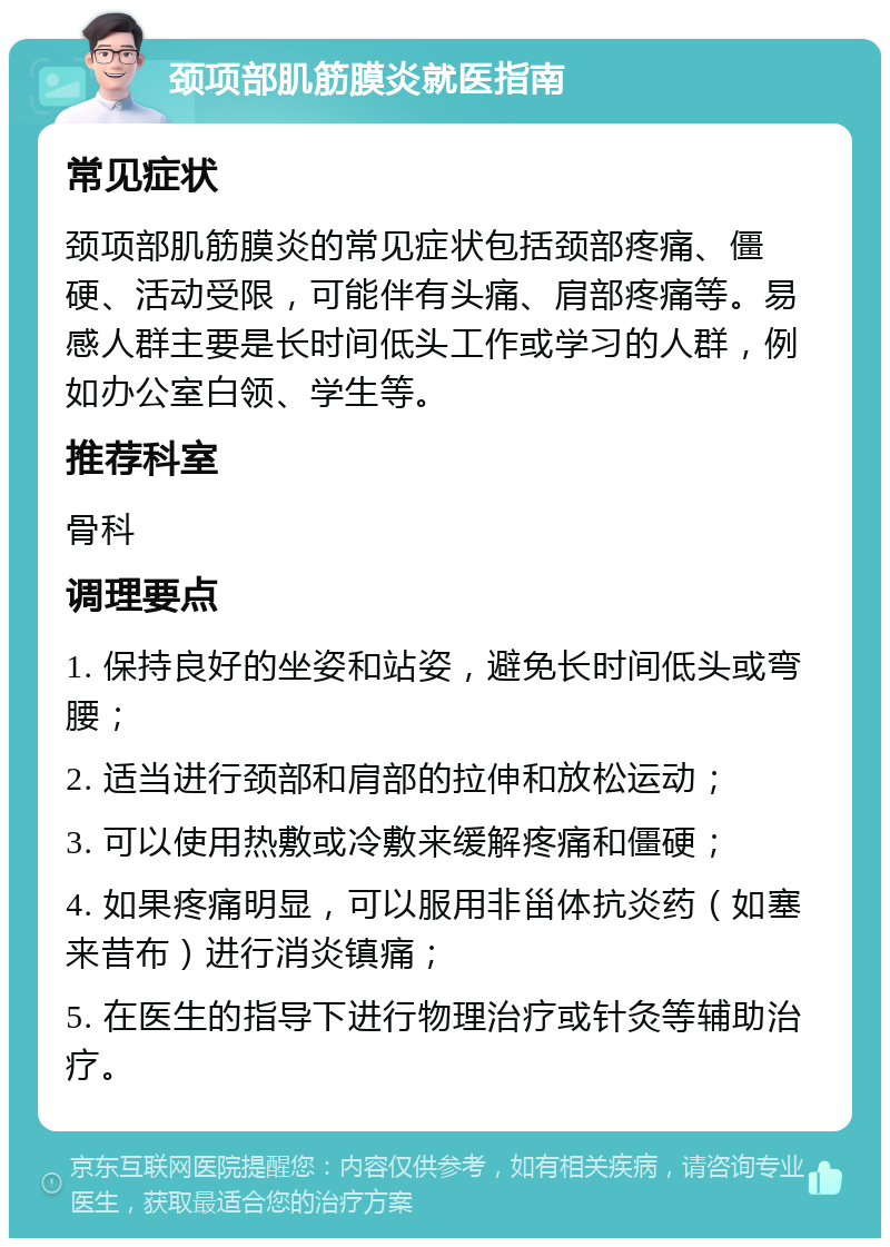 颈项部肌筋膜炎就医指南 常见症状 颈项部肌筋膜炎的常见症状包括颈部疼痛、僵硬、活动受限，可能伴有头痛、肩部疼痛等。易感人群主要是长时间低头工作或学习的人群，例如办公室白领、学生等。 推荐科室 骨科 调理要点 1. 保持良好的坐姿和站姿，避免长时间低头或弯腰； 2. 适当进行颈部和肩部的拉伸和放松运动； 3. 可以使用热敷或冷敷来缓解疼痛和僵硬； 4. 如果疼痛明显，可以服用非甾体抗炎药（如塞来昔布）进行消炎镇痛； 5. 在医生的指导下进行物理治疗或针灸等辅助治疗。