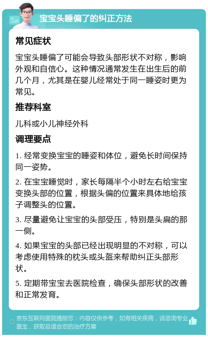 宝宝头睡偏了的纠正方法 常见症状 宝宝头睡偏了可能会导致头部形状不对称，影响外观和自信心。这种情况通常发生在出生后的前几个月，尤其是在婴儿经常处于同一睡姿时更为常见。 推荐科室 儿科或小儿神经外科 调理要点 1. 经常变换宝宝的睡姿和体位，避免长时间保持同一姿势。 2. 在宝宝睡觉时，家长每隔半个小时左右给宝宝变换头部的位置，根据头偏的位置来具体地给孩子调整头的位置。 3. 尽量避免让宝宝的头部受压，特别是头扁的那一侧。 4. 如果宝宝的头部已经出现明显的不对称，可以考虑使用特殊的枕头或头盔来帮助纠正头部形状。 5. 定期带宝宝去医院检查，确保头部形状的改善和正常发育。