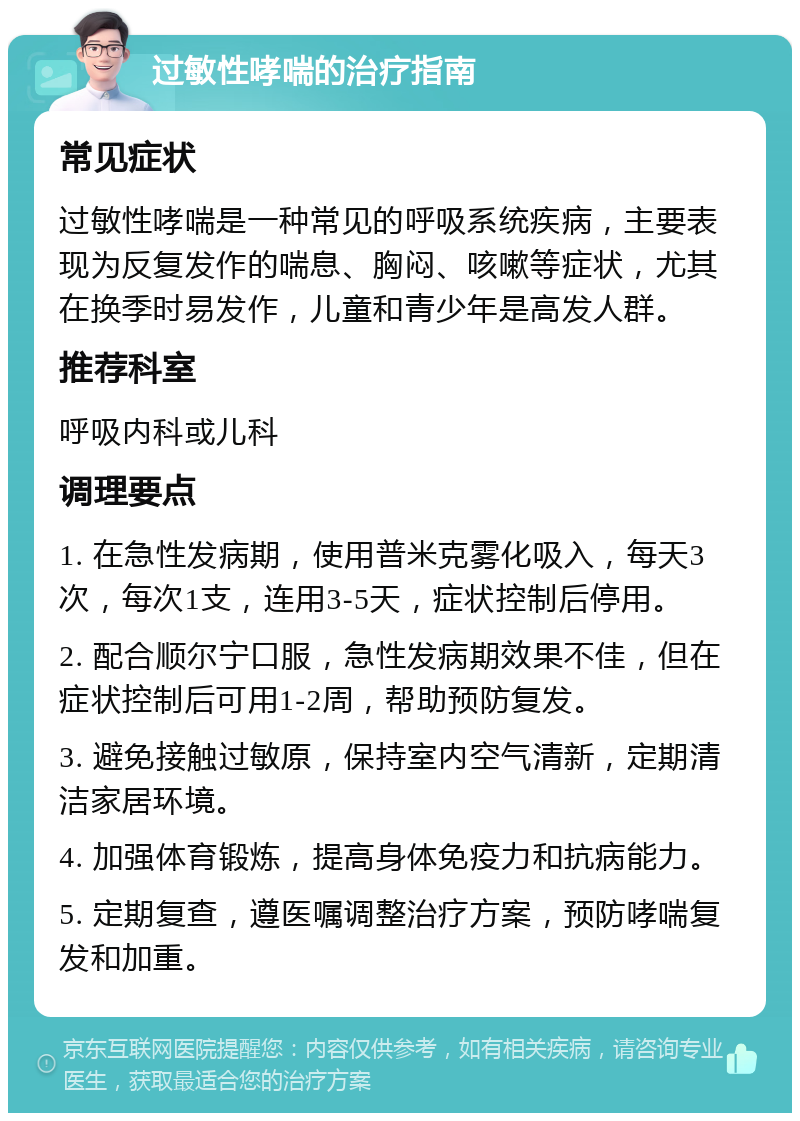 过敏性哮喘的治疗指南 常见症状 过敏性哮喘是一种常见的呼吸系统疾病，主要表现为反复发作的喘息、胸闷、咳嗽等症状，尤其在换季时易发作，儿童和青少年是高发人群。 推荐科室 呼吸内科或儿科 调理要点 1. 在急性发病期，使用普米克雾化吸入，每天3次，每次1支，连用3-5天，症状控制后停用。 2. 配合顺尔宁口服，急性发病期效果不佳，但在症状控制后可用1-2周，帮助预防复发。 3. 避免接触过敏原，保持室内空气清新，定期清洁家居环境。 4. 加强体育锻炼，提高身体免疫力和抗病能力。 5. 定期复查，遵医嘱调整治疗方案，预防哮喘复发和加重。