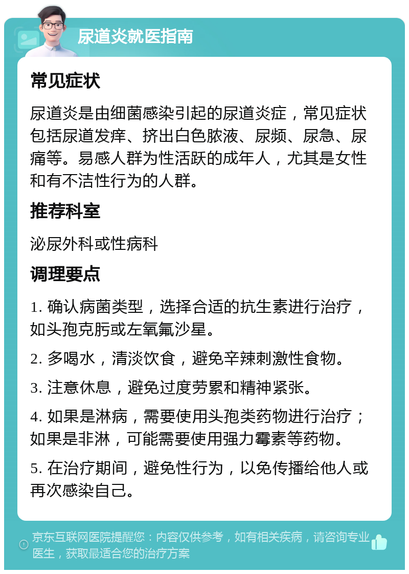 尿道炎就医指南 常见症状 尿道炎是由细菌感染引起的尿道炎症，常见症状包括尿道发痒、挤出白色脓液、尿频、尿急、尿痛等。易感人群为性活跃的成年人，尤其是女性和有不洁性行为的人群。 推荐科室 泌尿外科或性病科 调理要点 1. 确认病菌类型，选择合适的抗生素进行治疗，如头孢克肟或左氧氟沙星。 2. 多喝水，清淡饮食，避免辛辣刺激性食物。 3. 注意休息，避免过度劳累和精神紧张。 4. 如果是淋病，需要使用头孢类药物进行治疗；如果是非淋，可能需要使用强力霉素等药物。 5. 在治疗期间，避免性行为，以免传播给他人或再次感染自己。