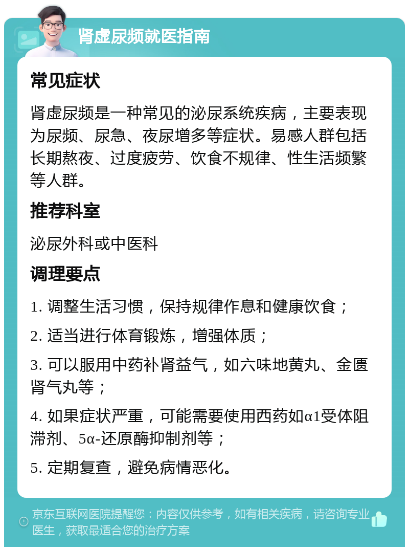 肾虚尿频就医指南 常见症状 肾虚尿频是一种常见的泌尿系统疾病，主要表现为尿频、尿急、夜尿增多等症状。易感人群包括长期熬夜、过度疲劳、饮食不规律、性生活频繁等人群。 推荐科室 泌尿外科或中医科 调理要点 1. 调整生活习惯，保持规律作息和健康饮食； 2. 适当进行体育锻炼，增强体质； 3. 可以服用中药补肾益气，如六味地黄丸、金匮肾气丸等； 4. 如果症状严重，可能需要使用西药如α1受体阻滞剂、5α-还原酶抑制剂等； 5. 定期复查，避免病情恶化。