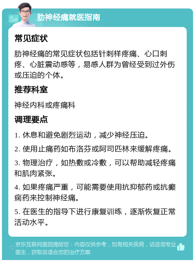 肋神经痛就医指南 常见症状 肋神经痛的常见症状包括针刺样疼痛、心口刺疼、心脏震动感等，易感人群为曾经受到过外伤或压迫的个体。 推荐科室 神经内科或疼痛科 调理要点 1. 休息和避免剧烈运动，减少神经压迫。 2. 使用止痛药如布洛芬或阿司匹林来缓解疼痛。 3. 物理治疗，如热敷或冷敷，可以帮助减轻疼痛和肌肉紧张。 4. 如果疼痛严重，可能需要使用抗抑郁药或抗癫痫药来控制神经痛。 5. 在医生的指导下进行康复训练，逐渐恢复正常活动水平。