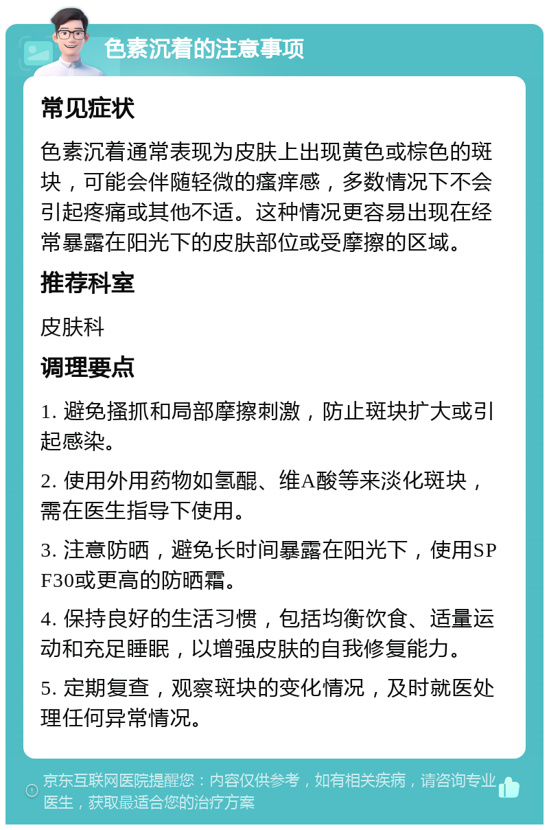 色素沉着的注意事项 常见症状 色素沉着通常表现为皮肤上出现黄色或棕色的斑块，可能会伴随轻微的瘙痒感，多数情况下不会引起疼痛或其他不适。这种情况更容易出现在经常暴露在阳光下的皮肤部位或受摩擦的区域。 推荐科室 皮肤科 调理要点 1. 避免搔抓和局部摩擦刺激，防止斑块扩大或引起感染。 2. 使用外用药物如氢醌、维A酸等来淡化斑块，需在医生指导下使用。 3. 注意防晒，避免长时间暴露在阳光下，使用SPF30或更高的防晒霜。 4. 保持良好的生活习惯，包括均衡饮食、适量运动和充足睡眠，以增强皮肤的自我修复能力。 5. 定期复查，观察斑块的变化情况，及时就医处理任何异常情况。