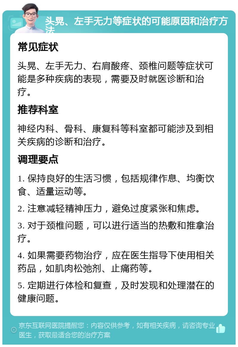 头晃、左手无力等症状的可能原因和治疗方法 常见症状 头晃、左手无力、右肩酸疼、颈椎问题等症状可能是多种疾病的表现，需要及时就医诊断和治疗。 推荐科室 神经内科、骨科、康复科等科室都可能涉及到相关疾病的诊断和治疗。 调理要点 1. 保持良好的生活习惯，包括规律作息、均衡饮食、适量运动等。 2. 注意减轻精神压力，避免过度紧张和焦虑。 3. 对于颈椎问题，可以进行适当的热敷和推拿治疗。 4. 如果需要药物治疗，应在医生指导下使用相关药品，如肌肉松弛剂、止痛药等。 5. 定期进行体检和复查，及时发现和处理潜在的健康问题。