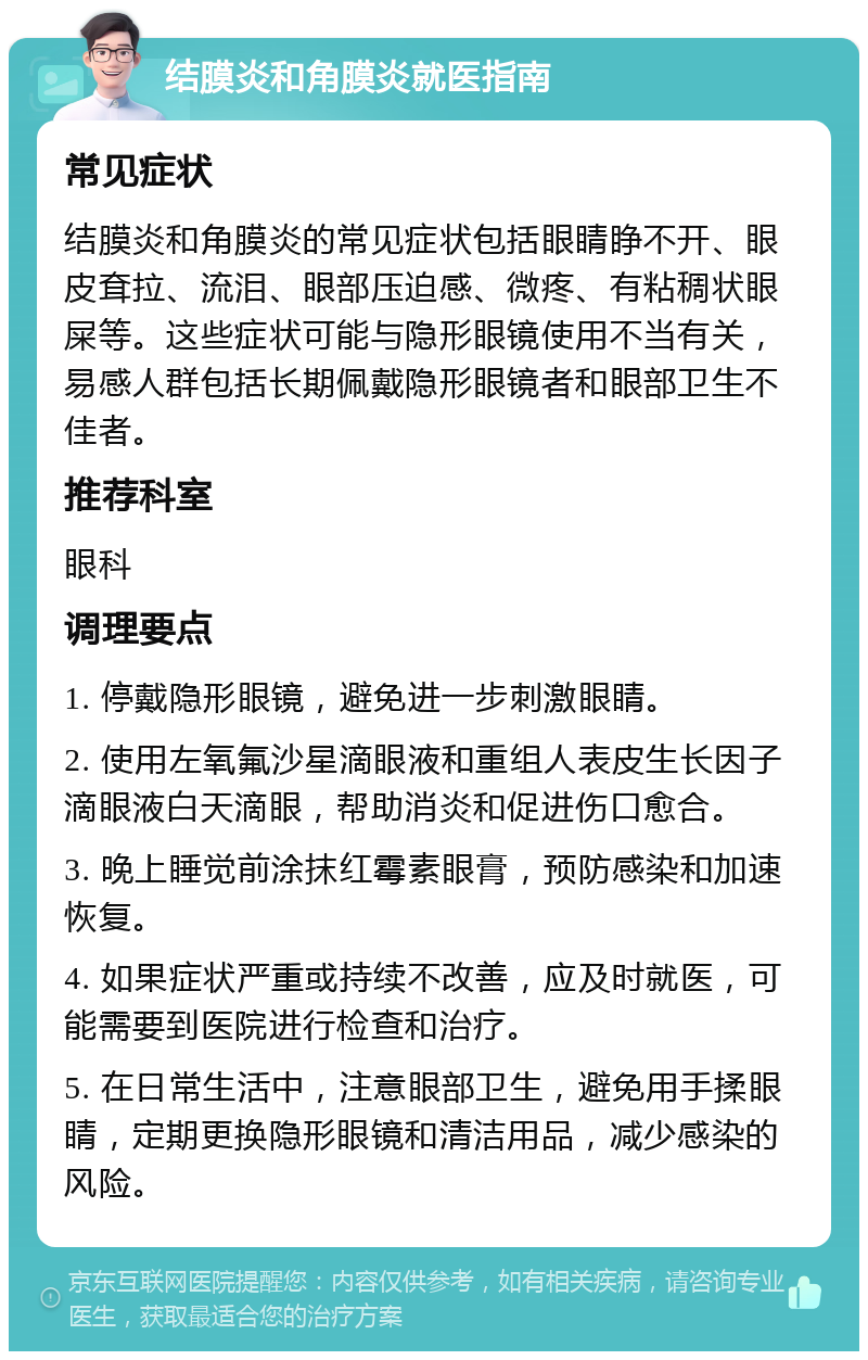 结膜炎和角膜炎就医指南 常见症状 结膜炎和角膜炎的常见症状包括眼睛睁不开、眼皮耷拉、流泪、眼部压迫感、微疼、有粘稠状眼屎等。这些症状可能与隐形眼镜使用不当有关，易感人群包括长期佩戴隐形眼镜者和眼部卫生不佳者。 推荐科室 眼科 调理要点 1. 停戴隐形眼镜，避免进一步刺激眼睛。 2. 使用左氧氟沙星滴眼液和重组人表皮生长因子滴眼液白天滴眼，帮助消炎和促进伤口愈合。 3. 晚上睡觉前涂抹红霉素眼膏，预防感染和加速恢复。 4. 如果症状严重或持续不改善，应及时就医，可能需要到医院进行检查和治疗。 5. 在日常生活中，注意眼部卫生，避免用手揉眼睛，定期更换隐形眼镜和清洁用品，减少感染的风险。