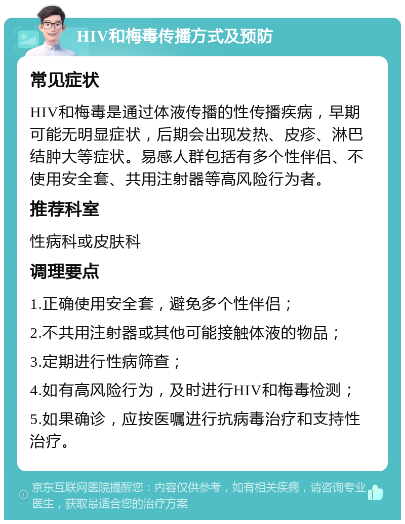 HIV和梅毒传播方式及预防 常见症状 HIV和梅毒是通过体液传播的性传播疾病，早期可能无明显症状，后期会出现发热、皮疹、淋巴结肿大等症状。易感人群包括有多个性伴侣、不使用安全套、共用注射器等高风险行为者。 推荐科室 性病科或皮肤科 调理要点 1.正确使用安全套，避免多个性伴侣； 2.不共用注射器或其他可能接触体液的物品； 3.定期进行性病筛查； 4.如有高风险行为，及时进行HIV和梅毒检测； 5.如果确诊，应按医嘱进行抗病毒治疗和支持性治疗。