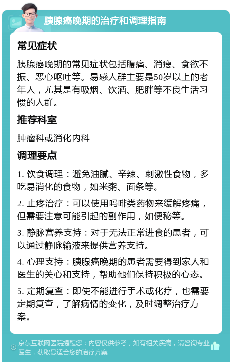 胰腺癌晚期的治疗和调理指南 常见症状 胰腺癌晚期的常见症状包括腹痛、消瘦、食欲不振、恶心呕吐等。易感人群主要是50岁以上的老年人，尤其是有吸烟、饮酒、肥胖等不良生活习惯的人群。 推荐科室 肿瘤科或消化内科 调理要点 1. 饮食调理：避免油腻、辛辣、刺激性食物，多吃易消化的食物，如米粥、面条等。 2. 止疼治疗：可以使用吗啡类药物来缓解疼痛，但需要注意可能引起的副作用，如便秘等。 3. 静脉营养支持：对于无法正常进食的患者，可以通过静脉输液来提供营养支持。 4. 心理支持：胰腺癌晚期的患者需要得到家人和医生的关心和支持，帮助他们保持积极的心态。 5. 定期复查：即使不能进行手术或化疗，也需要定期复查，了解病情的变化，及时调整治疗方案。