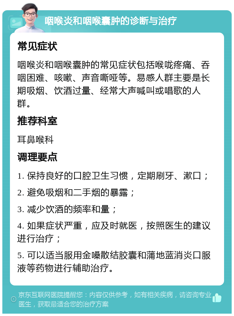 咽喉炎和咽喉囊肿的诊断与治疗 常见症状 咽喉炎和咽喉囊肿的常见症状包括喉咙疼痛、吞咽困难、咳嗽、声音嘶哑等。易感人群主要是长期吸烟、饮酒过量、经常大声喊叫或唱歌的人群。 推荐科室 耳鼻喉科 调理要点 1. 保持良好的口腔卫生习惯，定期刷牙、漱口； 2. 避免吸烟和二手烟的暴露； 3. 减少饮酒的频率和量； 4. 如果症状严重，应及时就医，按照医生的建议进行治疗； 5. 可以适当服用金嗓散结胶囊和蒲地蓝消炎口服液等药物进行辅助治疗。