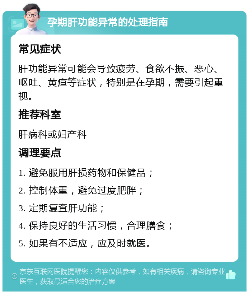 孕期肝功能异常的处理指南 常见症状 肝功能异常可能会导致疲劳、食欲不振、恶心、呕吐、黄疸等症状，特别是在孕期，需要引起重视。 推荐科室 肝病科或妇产科 调理要点 1. 避免服用肝损药物和保健品； 2. 控制体重，避免过度肥胖； 3. 定期复查肝功能； 4. 保持良好的生活习惯，合理膳食； 5. 如果有不适应，应及时就医。