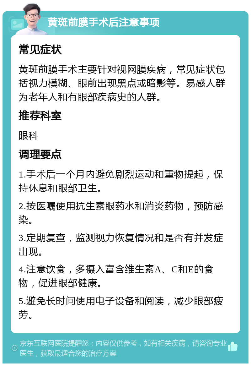 黄斑前膜手术后注意事项 常见症状 黄斑前膜手术主要针对视网膜疾病，常见症状包括视力模糊、眼前出现黑点或暗影等。易感人群为老年人和有眼部疾病史的人群。 推荐科室 眼科 调理要点 1.手术后一个月内避免剧烈运动和重物提起，保持休息和眼部卫生。 2.按医嘱使用抗生素眼药水和消炎药物，预防感染。 3.定期复查，监测视力恢复情况和是否有并发症出现。 4.注意饮食，多摄入富含维生素A、C和E的食物，促进眼部健康。 5.避免长时间使用电子设备和阅读，减少眼部疲劳。