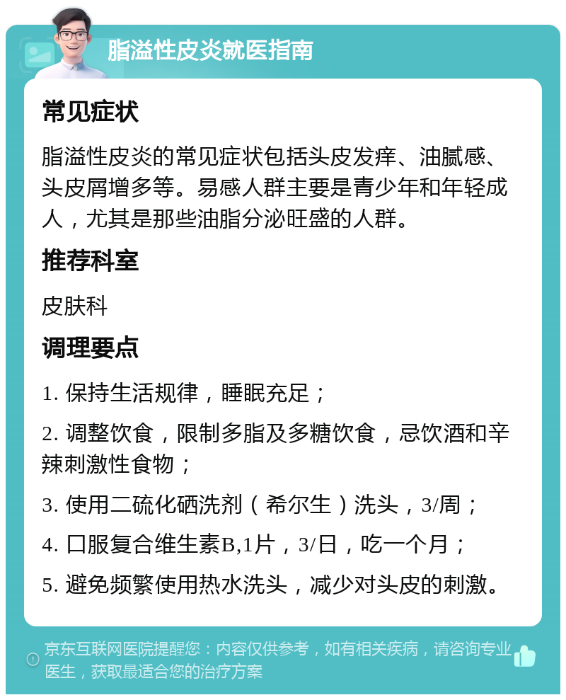 脂溢性皮炎就医指南 常见症状 脂溢性皮炎的常见症状包括头皮发痒、油腻感、头皮屑增多等。易感人群主要是青少年和年轻成人，尤其是那些油脂分泌旺盛的人群。 推荐科室 皮肤科 调理要点 1. 保持生活规律，睡眠充足； 2. 调整饮食，限制多脂及多糖饮食，忌饮酒和辛辣刺激性食物； 3. 使用二硫化硒洗剂（希尔生）洗头，3/周； 4. 口服复合维生素B,1片，3/日，吃一个月； 5. 避免频繁使用热水洗头，减少对头皮的刺激。