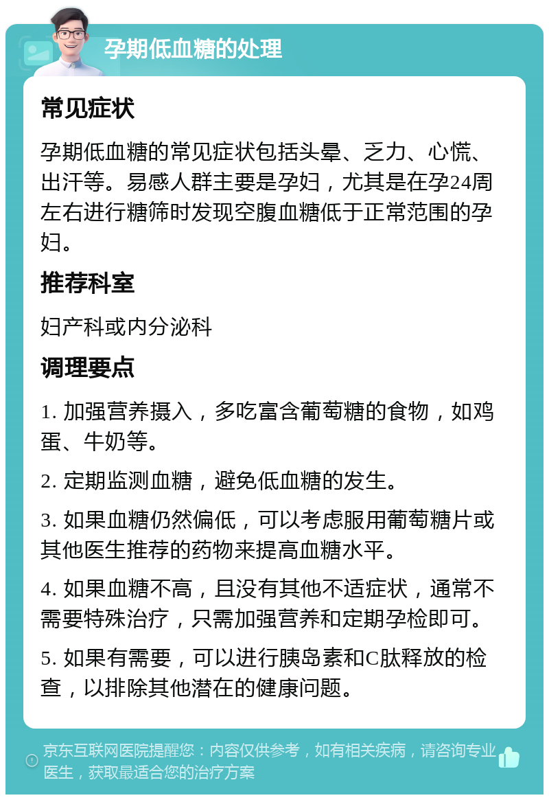 孕期低血糖的处理 常见症状 孕期低血糖的常见症状包括头晕、乏力、心慌、出汗等。易感人群主要是孕妇，尤其是在孕24周左右进行糖筛时发现空腹血糖低于正常范围的孕妇。 推荐科室 妇产科或内分泌科 调理要点 1. 加强营养摄入，多吃富含葡萄糖的食物，如鸡蛋、牛奶等。 2. 定期监测血糖，避免低血糖的发生。 3. 如果血糖仍然偏低，可以考虑服用葡萄糖片或其他医生推荐的药物来提高血糖水平。 4. 如果血糖不高，且没有其他不适症状，通常不需要特殊治疗，只需加强营养和定期孕检即可。 5. 如果有需要，可以进行胰岛素和C肽释放的检查，以排除其他潜在的健康问题。