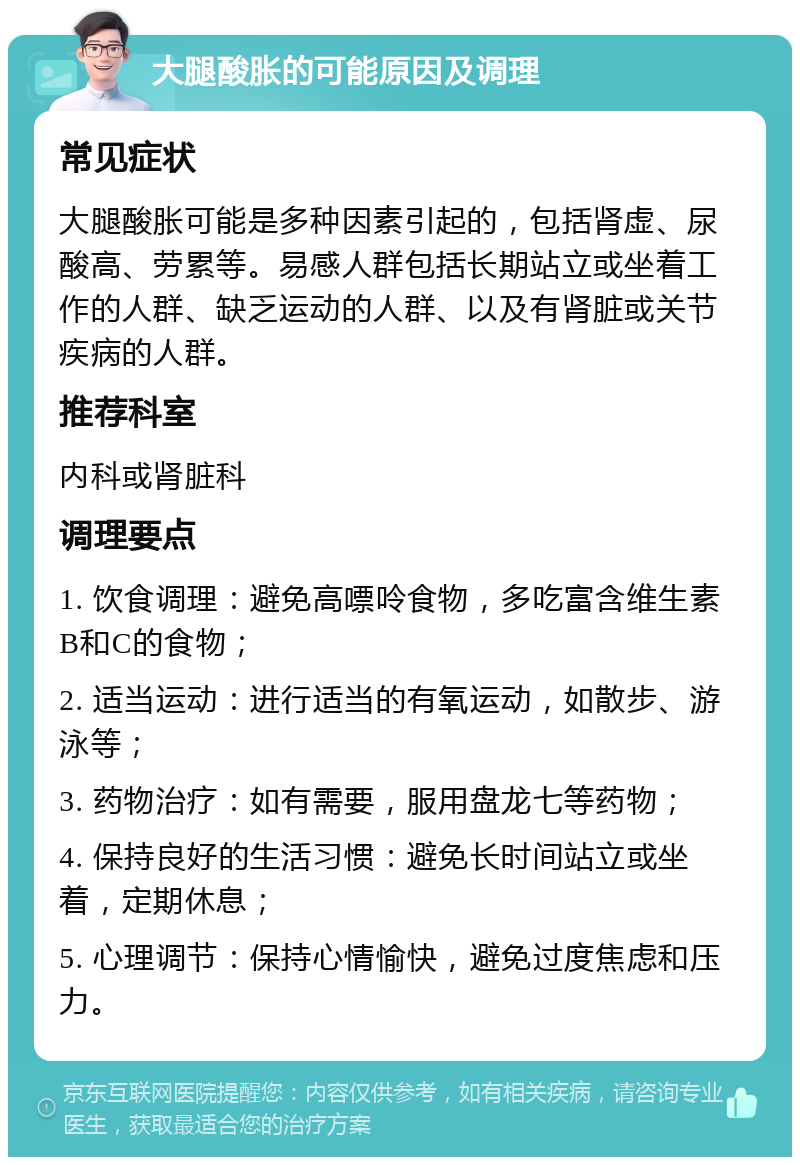 大腿酸胀的可能原因及调理 常见症状 大腿酸胀可能是多种因素引起的，包括肾虚、尿酸高、劳累等。易感人群包括长期站立或坐着工作的人群、缺乏运动的人群、以及有肾脏或关节疾病的人群。 推荐科室 内科或肾脏科 调理要点 1. 饮食调理：避免高嘌呤食物，多吃富含维生素B和C的食物； 2. 适当运动：进行适当的有氧运动，如散步、游泳等； 3. 药物治疗：如有需要，服用盘龙七等药物； 4. 保持良好的生活习惯：避免长时间站立或坐着，定期休息； 5. 心理调节：保持心情愉快，避免过度焦虑和压力。