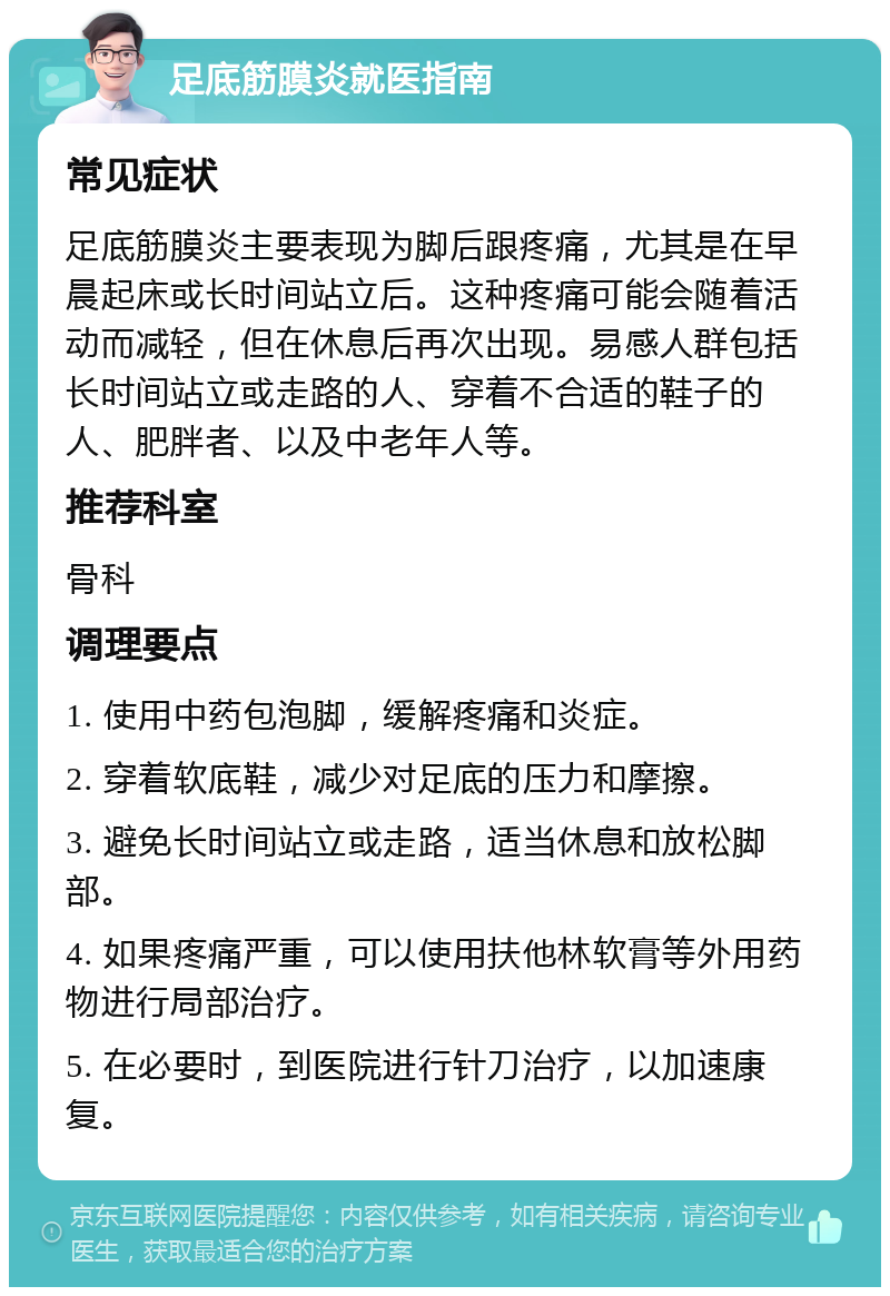 足底筋膜炎就医指南 常见症状 足底筋膜炎主要表现为脚后跟疼痛，尤其是在早晨起床或长时间站立后。这种疼痛可能会随着活动而减轻，但在休息后再次出现。易感人群包括长时间站立或走路的人、穿着不合适的鞋子的人、肥胖者、以及中老年人等。 推荐科室 骨科 调理要点 1. 使用中药包泡脚，缓解疼痛和炎症。 2. 穿着软底鞋，减少对足底的压力和摩擦。 3. 避免长时间站立或走路，适当休息和放松脚部。 4. 如果疼痛严重，可以使用扶他林软膏等外用药物进行局部治疗。 5. 在必要时，到医院进行针刀治疗，以加速康复。