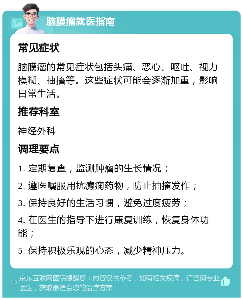 脑膜瘤就医指南 常见症状 脑膜瘤的常见症状包括头痛、恶心、呕吐、视力模糊、抽搐等。这些症状可能会逐渐加重，影响日常生活。 推荐科室 神经外科 调理要点 1. 定期复查，监测肿瘤的生长情况； 2. 遵医嘱服用抗癫痫药物，防止抽搐发作； 3. 保持良好的生活习惯，避免过度疲劳； 4. 在医生的指导下进行康复训练，恢复身体功能； 5. 保持积极乐观的心态，减少精神压力。