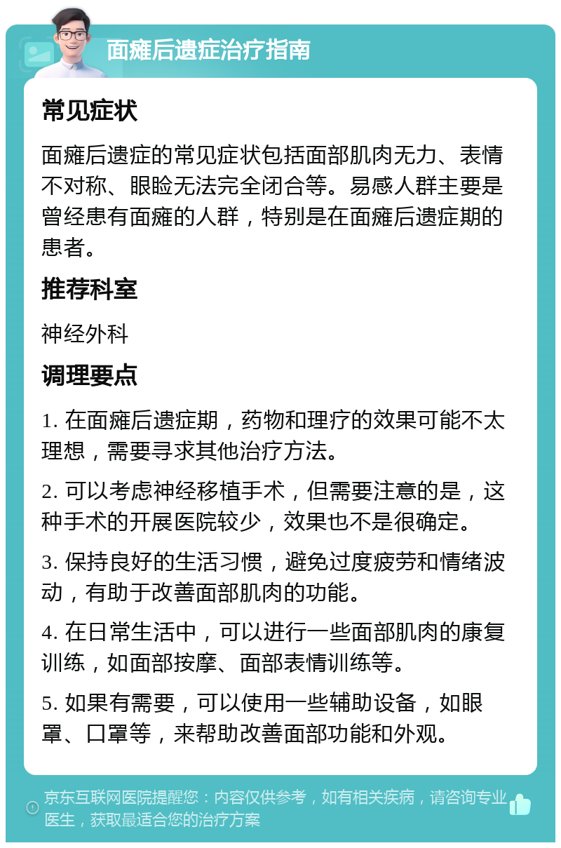 面瘫后遗症治疗指南 常见症状 面瘫后遗症的常见症状包括面部肌肉无力、表情不对称、眼睑无法完全闭合等。易感人群主要是曾经患有面瘫的人群，特别是在面瘫后遗症期的患者。 推荐科室 神经外科 调理要点 1. 在面瘫后遗症期，药物和理疗的效果可能不太理想，需要寻求其他治疗方法。 2. 可以考虑神经移植手术，但需要注意的是，这种手术的开展医院较少，效果也不是很确定。 3. 保持良好的生活习惯，避免过度疲劳和情绪波动，有助于改善面部肌肉的功能。 4. 在日常生活中，可以进行一些面部肌肉的康复训练，如面部按摩、面部表情训练等。 5. 如果有需要，可以使用一些辅助设备，如眼罩、口罩等，来帮助改善面部功能和外观。