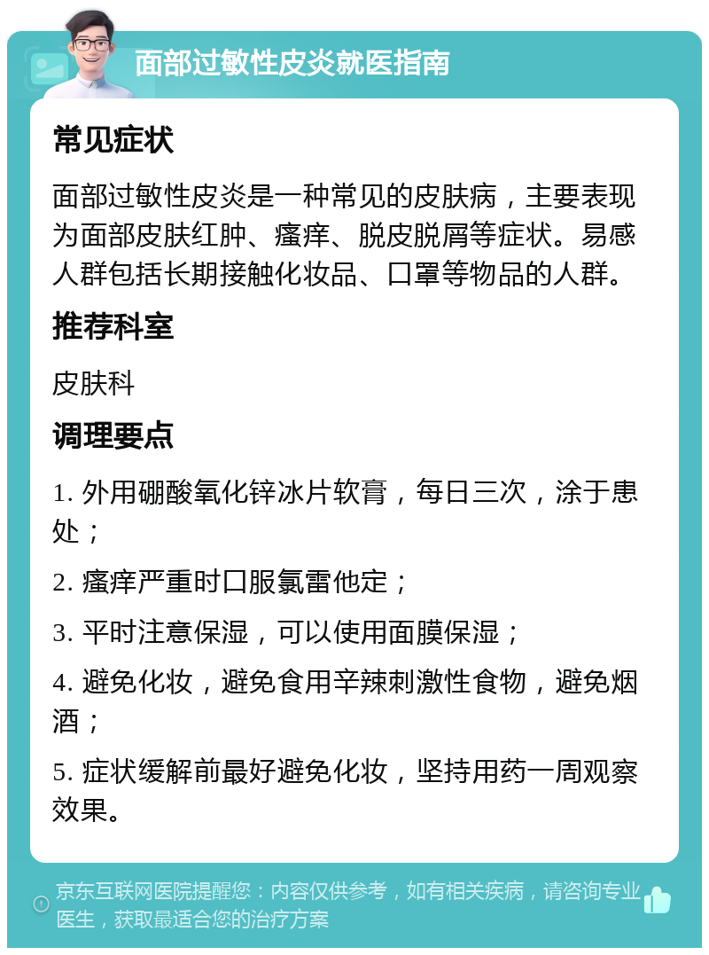 面部过敏性皮炎就医指南 常见症状 面部过敏性皮炎是一种常见的皮肤病，主要表现为面部皮肤红肿、瘙痒、脱皮脱屑等症状。易感人群包括长期接触化妆品、口罩等物品的人群。 推荐科室 皮肤科 调理要点 1. 外用硼酸氧化锌冰片软膏，每日三次，涂于患处； 2. 瘙痒严重时口服氯雷他定； 3. 平时注意保湿，可以使用面膜保湿； 4. 避免化妆，避免食用辛辣刺激性食物，避免烟酒； 5. 症状缓解前最好避免化妆，坚持用药一周观察效果。