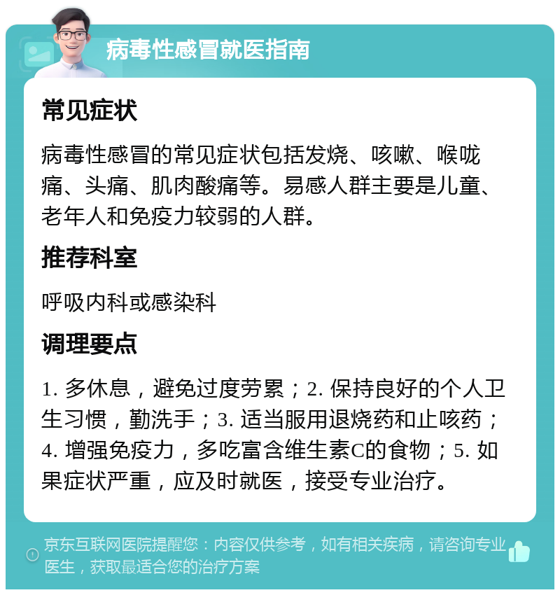 病毒性感冒就医指南 常见症状 病毒性感冒的常见症状包括发烧、咳嗽、喉咙痛、头痛、肌肉酸痛等。易感人群主要是儿童、老年人和免疫力较弱的人群。 推荐科室 呼吸内科或感染科 调理要点 1. 多休息，避免过度劳累；2. 保持良好的个人卫生习惯，勤洗手；3. 适当服用退烧药和止咳药；4. 增强免疫力，多吃富含维生素C的食物；5. 如果症状严重，应及时就医，接受专业治疗。