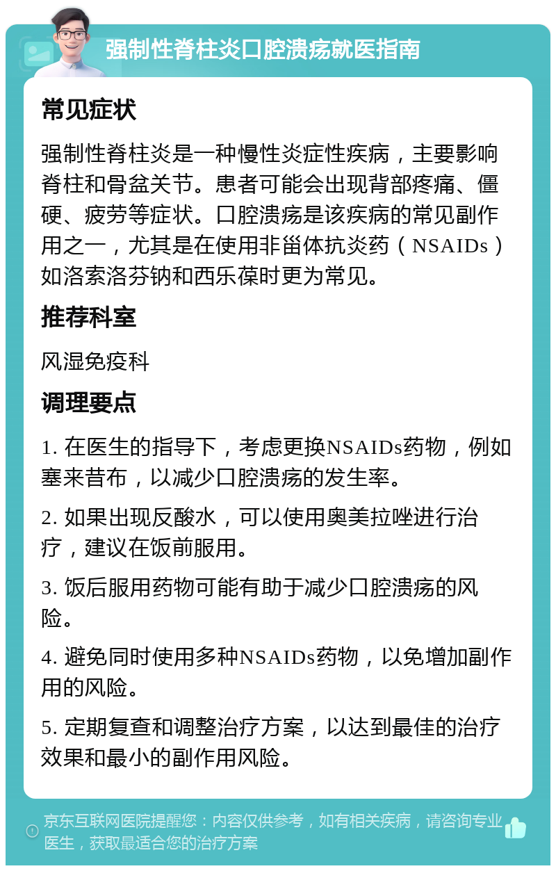 强制性脊柱炎口腔溃疡就医指南 常见症状 强制性脊柱炎是一种慢性炎症性疾病，主要影响脊柱和骨盆关节。患者可能会出现背部疼痛、僵硬、疲劳等症状。口腔溃疡是该疾病的常见副作用之一，尤其是在使用非甾体抗炎药（NSAIDs）如洛索洛芬钠和西乐葆时更为常见。 推荐科室 风湿免疫科 调理要点 1. 在医生的指导下，考虑更换NSAIDs药物，例如塞来昔布，以减少口腔溃疡的发生率。 2. 如果出现反酸水，可以使用奥美拉唑进行治疗，建议在饭前服用。 3. 饭后服用药物可能有助于减少口腔溃疡的风险。 4. 避免同时使用多种NSAIDs药物，以免增加副作用的风险。 5. 定期复查和调整治疗方案，以达到最佳的治疗效果和最小的副作用风险。