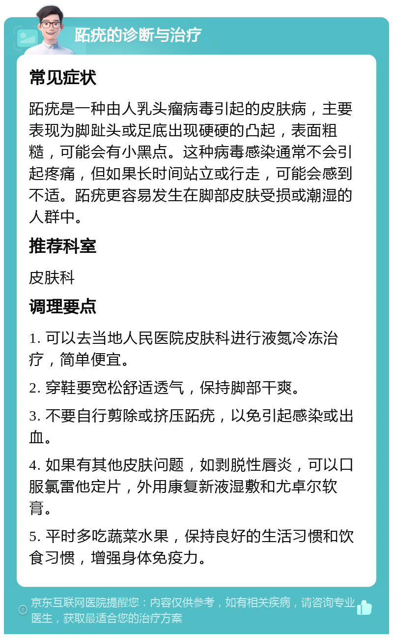 跖疣的诊断与治疗 常见症状 跖疣是一种由人乳头瘤病毒引起的皮肤病，主要表现为脚趾头或足底出现硬硬的凸起，表面粗糙，可能会有小黑点。这种病毒感染通常不会引起疼痛，但如果长时间站立或行走，可能会感到不适。跖疣更容易发生在脚部皮肤受损或潮湿的人群中。 推荐科室 皮肤科 调理要点 1. 可以去当地人民医院皮肤科进行液氮冷冻治疗，简单便宜。 2. 穿鞋要宽松舒适透气，保持脚部干爽。 3. 不要自行剪除或挤压跖疣，以免引起感染或出血。 4. 如果有其他皮肤问题，如剥脱性唇炎，可以口服氯雷他定片，外用康复新液湿敷和尤卓尔软膏。 5. 平时多吃蔬菜水果，保持良好的生活习惯和饮食习惯，增强身体免疫力。