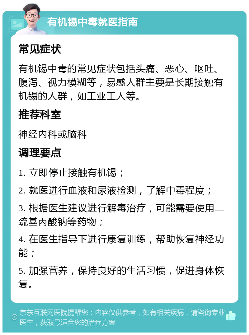 有机锡中毒就医指南 常见症状 有机锡中毒的常见症状包括头痛、恶心、呕吐、腹泻、视力模糊等，易感人群主要是长期接触有机锡的人群，如工业工人等。 推荐科室 神经内科或脑科 调理要点 1. 立即停止接触有机锡； 2. 就医进行血液和尿液检测，了解中毒程度； 3. 根据医生建议进行解毒治疗，可能需要使用二巯基丙酸钠等药物； 4. 在医生指导下进行康复训练，帮助恢复神经功能； 5. 加强营养，保持良好的生活习惯，促进身体恢复。