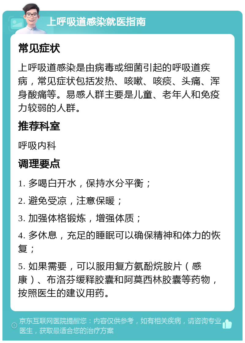 上呼吸道感染就医指南 常见症状 上呼吸道感染是由病毒或细菌引起的呼吸道疾病，常见症状包括发热、咳嗽、咳痰、头痛、浑身酸痛等。易感人群主要是儿童、老年人和免疫力较弱的人群。 推荐科室 呼吸内科 调理要点 1. 多喝白开水，保持水分平衡； 2. 避免受凉，注意保暖； 3. 加强体格锻炼，增强体质； 4. 多休息，充足的睡眠可以确保精神和体力的恢复； 5. 如果需要，可以服用复方氨酚烷胺片（感康）、布洛芬缓释胶囊和阿莫西林胶囊等药物，按照医生的建议用药。