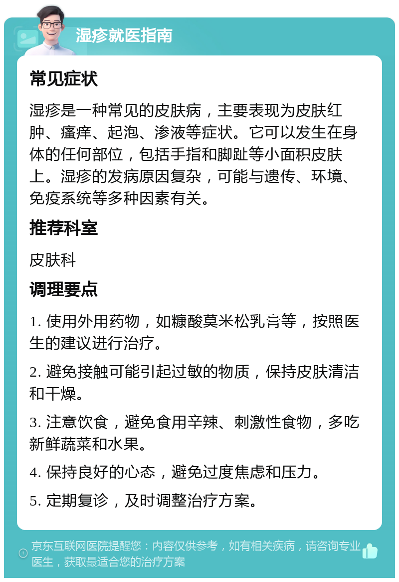 湿疹就医指南 常见症状 湿疹是一种常见的皮肤病，主要表现为皮肤红肿、瘙痒、起泡、渗液等症状。它可以发生在身体的任何部位，包括手指和脚趾等小面积皮肤上。湿疹的发病原因复杂，可能与遗传、环境、免疫系统等多种因素有关。 推荐科室 皮肤科 调理要点 1. 使用外用药物，如糠酸莫米松乳膏等，按照医生的建议进行治疗。 2. 避免接触可能引起过敏的物质，保持皮肤清洁和干燥。 3. 注意饮食，避免食用辛辣、刺激性食物，多吃新鲜蔬菜和水果。 4. 保持良好的心态，避免过度焦虑和压力。 5. 定期复诊，及时调整治疗方案。