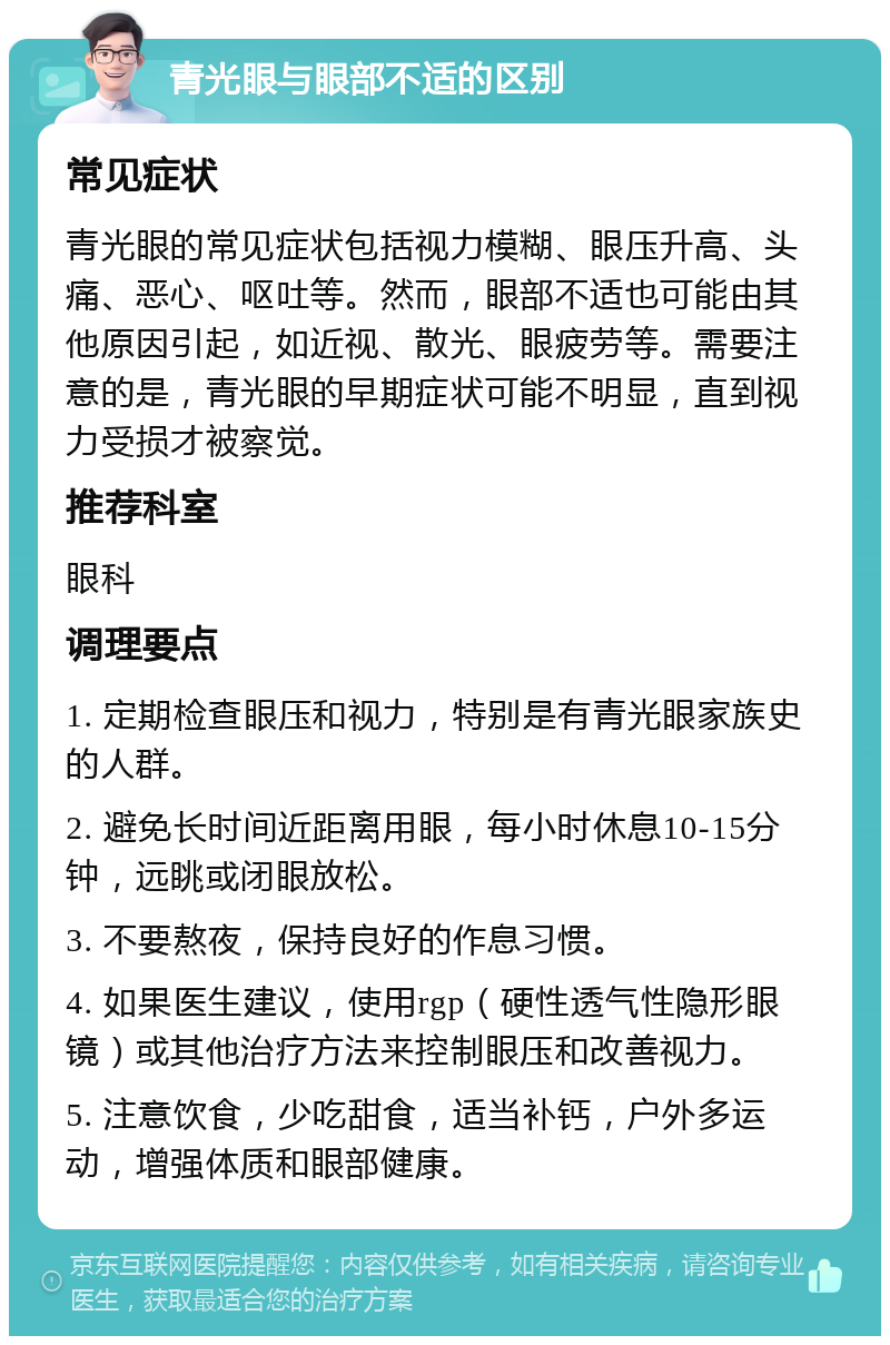 青光眼与眼部不适的区别 常见症状 青光眼的常见症状包括视力模糊、眼压升高、头痛、恶心、呕吐等。然而，眼部不适也可能由其他原因引起，如近视、散光、眼疲劳等。需要注意的是，青光眼的早期症状可能不明显，直到视力受损才被察觉。 推荐科室 眼科 调理要点 1. 定期检查眼压和视力，特别是有青光眼家族史的人群。 2. 避免长时间近距离用眼，每小时休息10-15分钟，远眺或闭眼放松。 3. 不要熬夜，保持良好的作息习惯。 4. 如果医生建议，使用rgp（硬性透气性隐形眼镜）或其他治疗方法来控制眼压和改善视力。 5. 注意饮食，少吃甜食，适当补钙，户外多运动，增强体质和眼部健康。