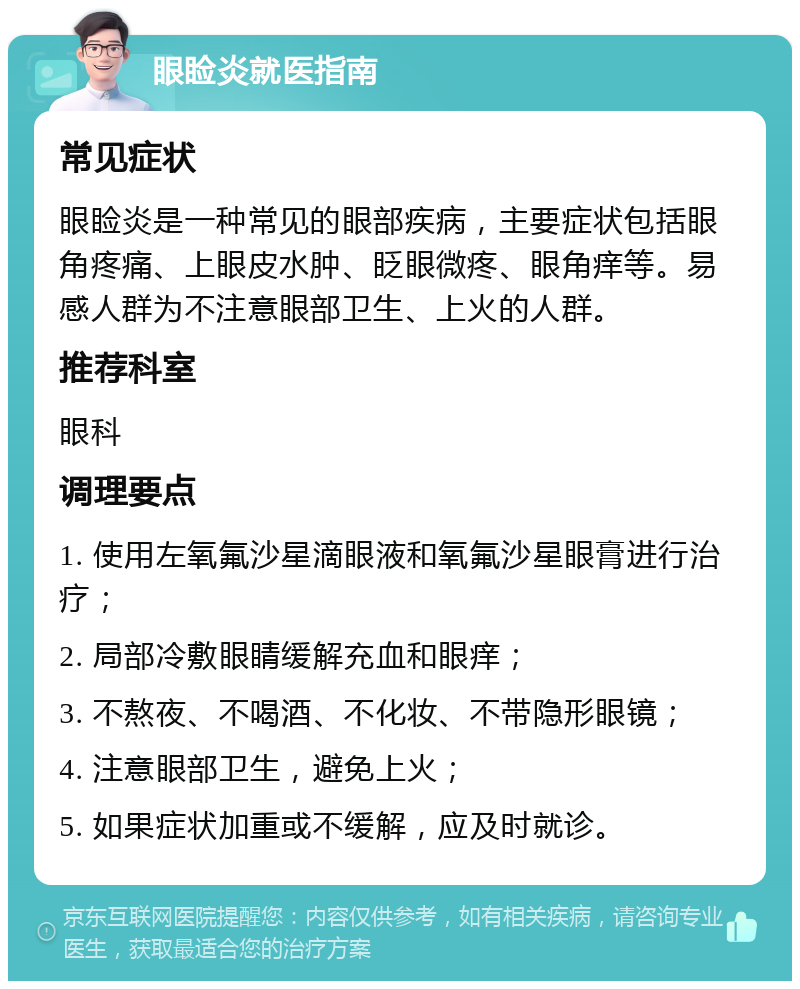 眼睑炎就医指南 常见症状 眼睑炎是一种常见的眼部疾病，主要症状包括眼角疼痛、上眼皮水肿、眨眼微疼、眼角痒等。易感人群为不注意眼部卫生、上火的人群。 推荐科室 眼科 调理要点 1. 使用左氧氟沙星滴眼液和氧氟沙星眼膏进行治疗； 2. 局部冷敷眼睛缓解充血和眼痒； 3. 不熬夜、不喝酒、不化妆、不带隐形眼镜； 4. 注意眼部卫生，避免上火； 5. 如果症状加重或不缓解，应及时就诊。