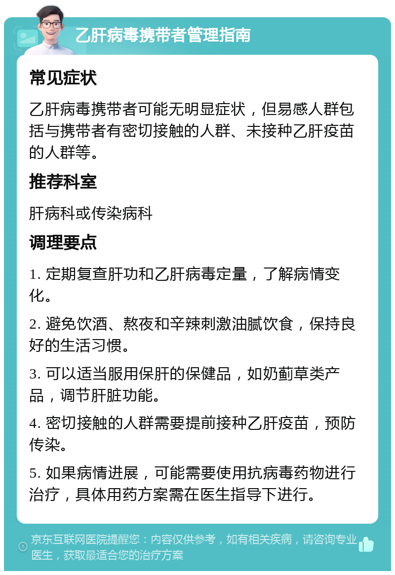 乙肝病毒携带者管理指南 常见症状 乙肝病毒携带者可能无明显症状，但易感人群包括与携带者有密切接触的人群、未接种乙肝疫苗的人群等。 推荐科室 肝病科或传染病科 调理要点 1. 定期复查肝功和乙肝病毒定量，了解病情变化。 2. 避免饮酒、熬夜和辛辣刺激油腻饮食，保持良好的生活习惯。 3. 可以适当服用保肝的保健品，如奶蓟草类产品，调节肝脏功能。 4. 密切接触的人群需要提前接种乙肝疫苗，预防传染。 5. 如果病情进展，可能需要使用抗病毒药物进行治疗，具体用药方案需在医生指导下进行。