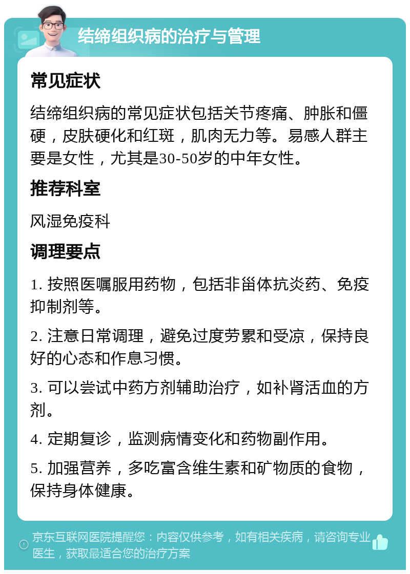 结缔组织病的治疗与管理 常见症状 结缔组织病的常见症状包括关节疼痛、肿胀和僵硬，皮肤硬化和红斑，肌肉无力等。易感人群主要是女性，尤其是30-50岁的中年女性。 推荐科室 风湿免疫科 调理要点 1. 按照医嘱服用药物，包括非甾体抗炎药、免疫抑制剂等。 2. 注意日常调理，避免过度劳累和受凉，保持良好的心态和作息习惯。 3. 可以尝试中药方剂辅助治疗，如补肾活血的方剂。 4. 定期复诊，监测病情变化和药物副作用。 5. 加强营养，多吃富含维生素和矿物质的食物，保持身体健康。