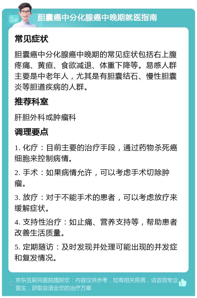 胆囊癌中分化腺癌中晚期就医指南 常见症状 胆囊癌中分化腺癌中晚期的常见症状包括右上腹疼痛、黄疸、食欲减退、体重下降等。易感人群主要是中老年人，尤其是有胆囊结石、慢性胆囊炎等胆道疾病的人群。 推荐科室 肝胆外科或肿瘤科 调理要点 1. 化疗：目前主要的治疗手段，通过药物杀死癌细胞来控制病情。 2. 手术：如果病情允许，可以考虑手术切除肿瘤。 3. 放疗：对于不能手术的患者，可以考虑放疗来缓解症状。 4. 支持性治疗：如止痛、营养支持等，帮助患者改善生活质量。 5. 定期随访：及时发现并处理可能出现的并发症和复发情况。