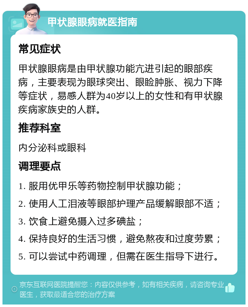 甲状腺眼病就医指南 常见症状 甲状腺眼病是由甲状腺功能亢进引起的眼部疾病，主要表现为眼球突出、眼睑肿胀、视力下降等症状，易感人群为40岁以上的女性和有甲状腺疾病家族史的人群。 推荐科室 内分泌科或眼科 调理要点 1. 服用优甲乐等药物控制甲状腺功能； 2. 使用人工泪液等眼部护理产品缓解眼部不适； 3. 饮食上避免摄入过多碘盐； 4. 保持良好的生活习惯，避免熬夜和过度劳累； 5. 可以尝试中药调理，但需在医生指导下进行。