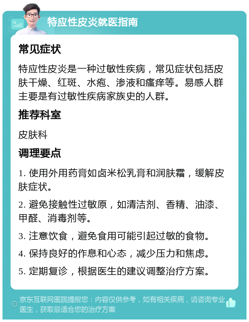 特应性皮炎就医指南 常见症状 特应性皮炎是一种过敏性疾病，常见症状包括皮肤干燥、红斑、水疱、渗液和瘙痒等。易感人群主要是有过敏性疾病家族史的人群。 推荐科室 皮肤科 调理要点 1. 使用外用药膏如卤米松乳膏和润肤霜，缓解皮肤症状。 2. 避免接触性过敏原，如清洁剂、香精、油漆、甲醛、消毒剂等。 3. 注意饮食，避免食用可能引起过敏的食物。 4. 保持良好的作息和心态，减少压力和焦虑。 5. 定期复诊，根据医生的建议调整治疗方案。