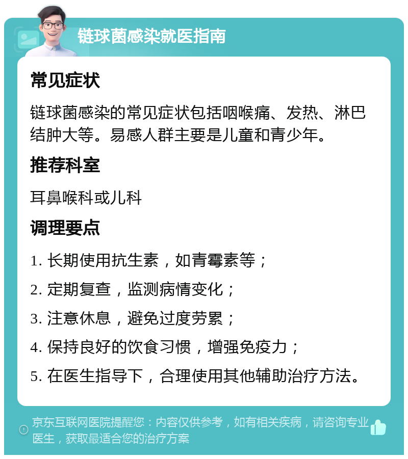 链球菌感染就医指南 常见症状 链球菌感染的常见症状包括咽喉痛、发热、淋巴结肿大等。易感人群主要是儿童和青少年。 推荐科室 耳鼻喉科或儿科 调理要点 1. 长期使用抗生素，如青霉素等； 2. 定期复查，监测病情变化； 3. 注意休息，避免过度劳累； 4. 保持良好的饮食习惯，增强免疫力； 5. 在医生指导下，合理使用其他辅助治疗方法。