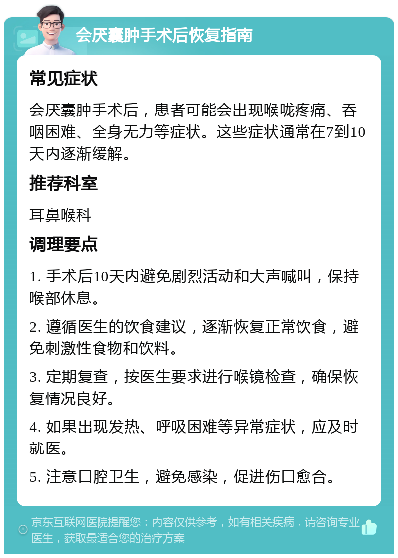 会厌囊肿手术后恢复指南 常见症状 会厌囊肿手术后，患者可能会出现喉咙疼痛、吞咽困难、全身无力等症状。这些症状通常在7到10天内逐渐缓解。 推荐科室 耳鼻喉科 调理要点 1. 手术后10天内避免剧烈活动和大声喊叫，保持喉部休息。 2. 遵循医生的饮食建议，逐渐恢复正常饮食，避免刺激性食物和饮料。 3. 定期复查，按医生要求进行喉镜检查，确保恢复情况良好。 4. 如果出现发热、呼吸困难等异常症状，应及时就医。 5. 注意口腔卫生，避免感染，促进伤口愈合。