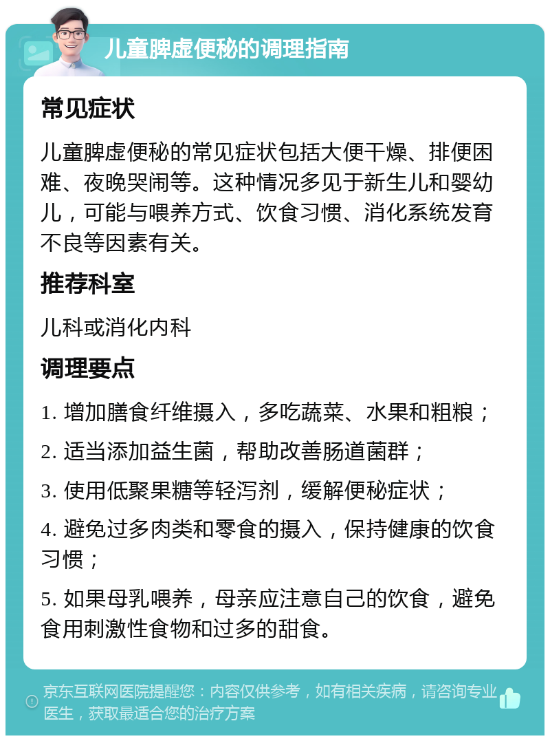 儿童脾虚便秘的调理指南 常见症状 儿童脾虚便秘的常见症状包括大便干燥、排便困难、夜晚哭闹等。这种情况多见于新生儿和婴幼儿，可能与喂养方式、饮食习惯、消化系统发育不良等因素有关。 推荐科室 儿科或消化内科 调理要点 1. 增加膳食纤维摄入，多吃蔬菜、水果和粗粮； 2. 适当添加益生菌，帮助改善肠道菌群； 3. 使用低聚果糖等轻泻剂，缓解便秘症状； 4. 避免过多肉类和零食的摄入，保持健康的饮食习惯； 5. 如果母乳喂养，母亲应注意自己的饮食，避免食用刺激性食物和过多的甜食。