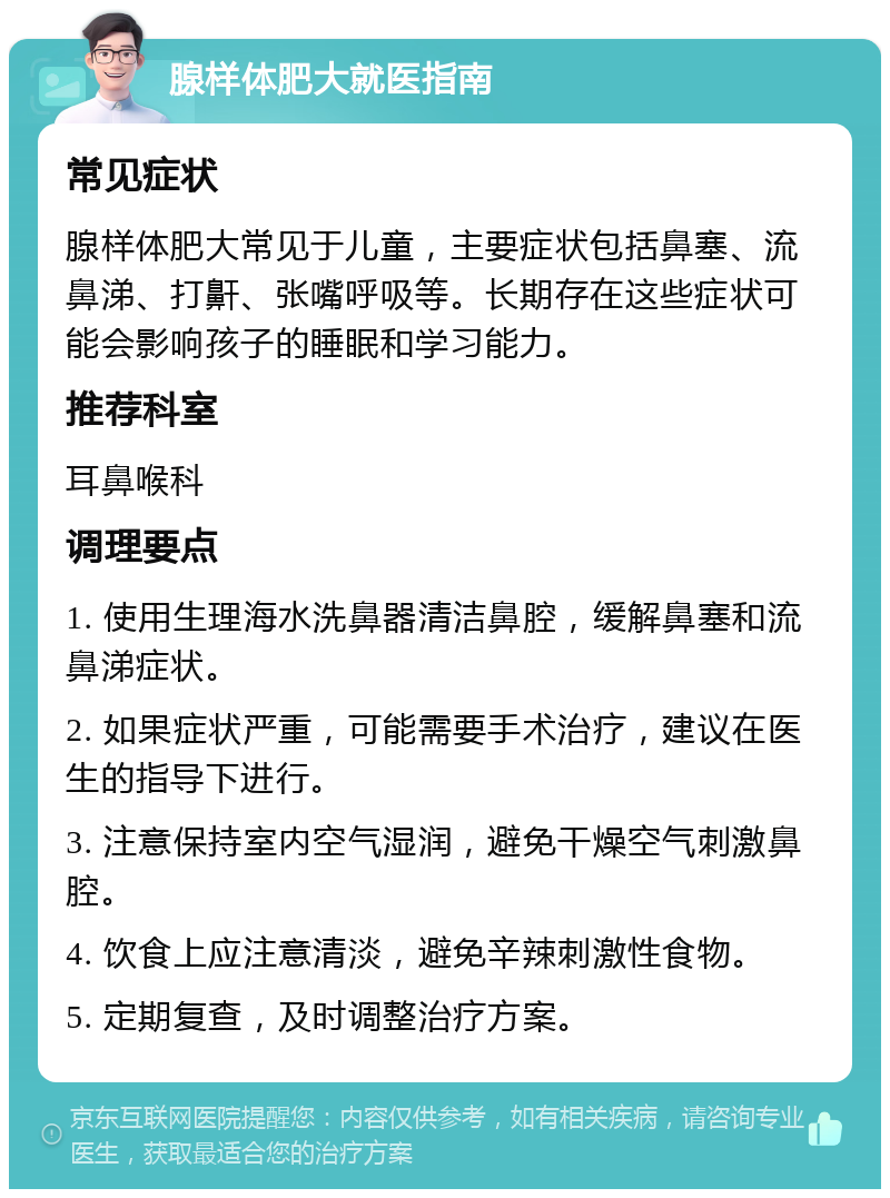 腺样体肥大就医指南 常见症状 腺样体肥大常见于儿童，主要症状包括鼻塞、流鼻涕、打鼾、张嘴呼吸等。长期存在这些症状可能会影响孩子的睡眠和学习能力。 推荐科室 耳鼻喉科 调理要点 1. 使用生理海水洗鼻器清洁鼻腔，缓解鼻塞和流鼻涕症状。 2. 如果症状严重，可能需要手术治疗，建议在医生的指导下进行。 3. 注意保持室内空气湿润，避免干燥空气刺激鼻腔。 4. 饮食上应注意清淡，避免辛辣刺激性食物。 5. 定期复查，及时调整治疗方案。