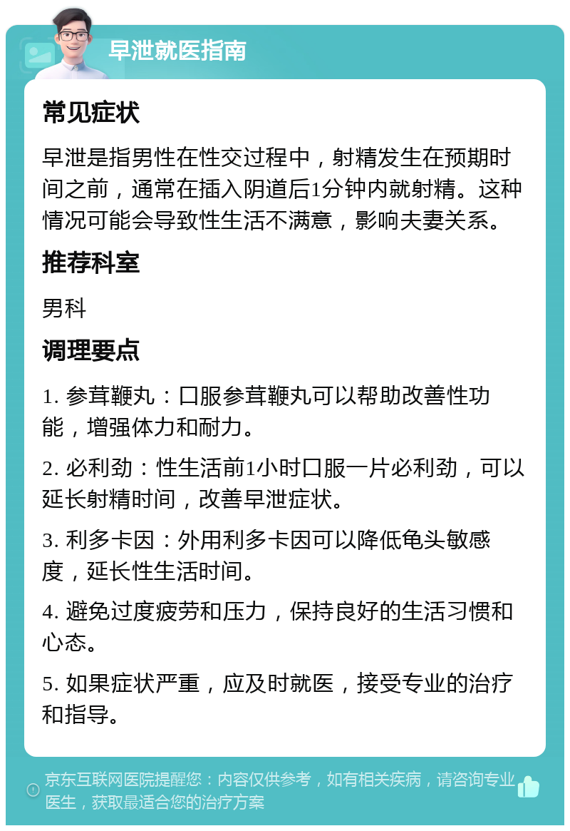 早泄就医指南 常见症状 早泄是指男性在性交过程中，射精发生在预期时间之前，通常在插入阴道后1分钟内就射精。这种情况可能会导致性生活不满意，影响夫妻关系。 推荐科室 男科 调理要点 1. 参茸鞭丸：口服参茸鞭丸可以帮助改善性功能，增强体力和耐力。 2. 必利劲：性生活前1小时口服一片必利劲，可以延长射精时间，改善早泄症状。 3. 利多卡因：外用利多卡因可以降低龟头敏感度，延长性生活时间。 4. 避免过度疲劳和压力，保持良好的生活习惯和心态。 5. 如果症状严重，应及时就医，接受专业的治疗和指导。