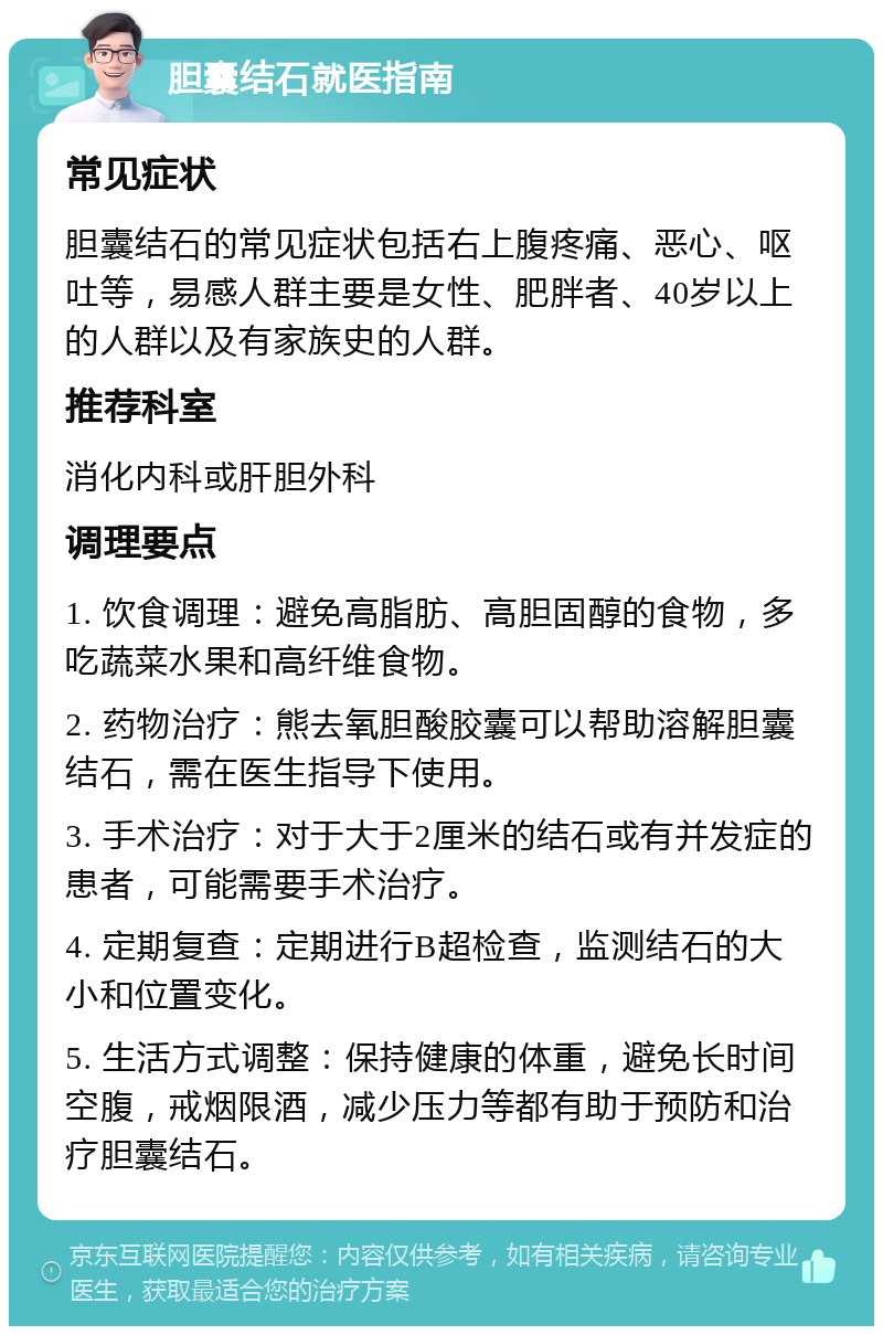 胆囊结石就医指南 常见症状 胆囊结石的常见症状包括右上腹疼痛、恶心、呕吐等，易感人群主要是女性、肥胖者、40岁以上的人群以及有家族史的人群。 推荐科室 消化内科或肝胆外科 调理要点 1. 饮食调理：避免高脂肪、高胆固醇的食物，多吃蔬菜水果和高纤维食物。 2. 药物治疗：熊去氧胆酸胶囊可以帮助溶解胆囊结石，需在医生指导下使用。 3. 手术治疗：对于大于2厘米的结石或有并发症的患者，可能需要手术治疗。 4. 定期复查：定期进行B超检查，监测结石的大小和位置变化。 5. 生活方式调整：保持健康的体重，避免长时间空腹，戒烟限酒，减少压力等都有助于预防和治疗胆囊结石。