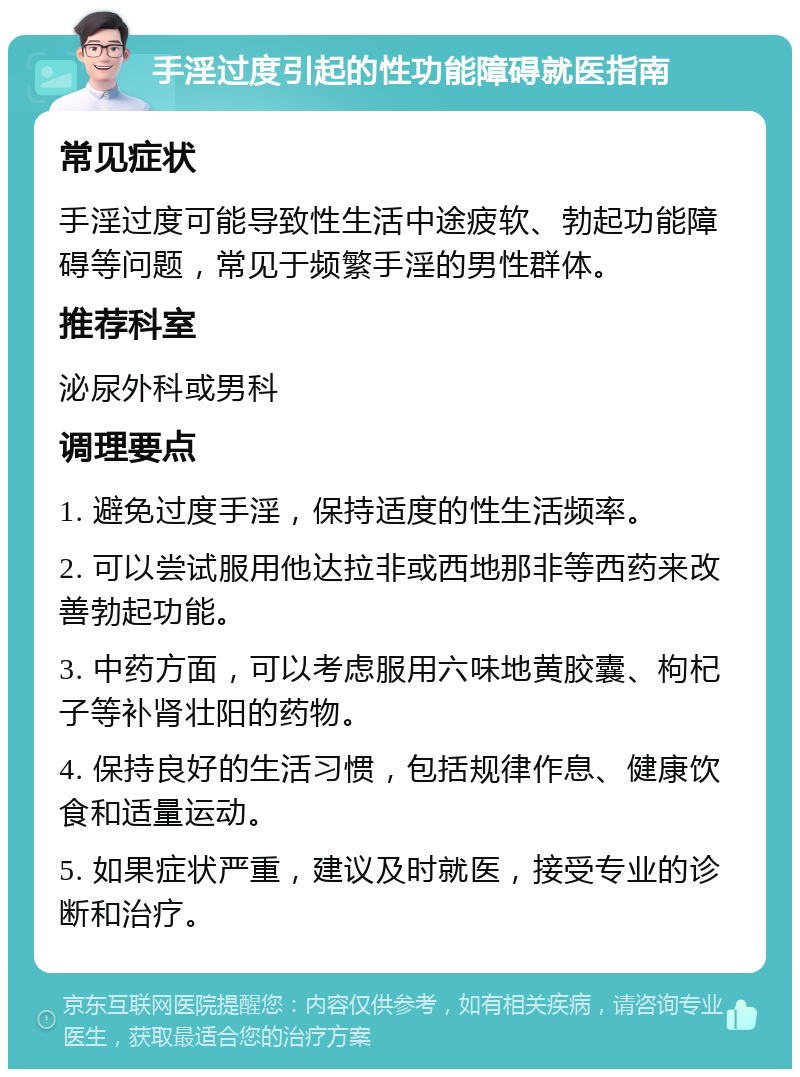 手淫过度引起的性功能障碍就医指南 常见症状 手淫过度可能导致性生活中途疲软、勃起功能障碍等问题，常见于频繁手淫的男性群体。 推荐科室 泌尿外科或男科 调理要点 1. 避免过度手淫，保持适度的性生活频率。 2. 可以尝试服用他达拉非或西地那非等西药来改善勃起功能。 3. 中药方面，可以考虑服用六味地黄胶囊、枸杞子等补肾壮阳的药物。 4. 保持良好的生活习惯，包括规律作息、健康饮食和适量运动。 5. 如果症状严重，建议及时就医，接受专业的诊断和治疗。