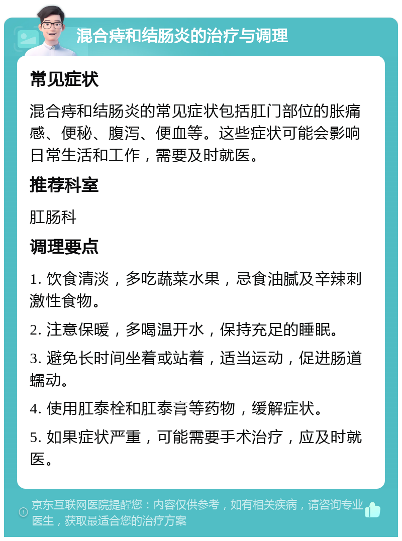 混合痔和结肠炎的治疗与调理 常见症状 混合痔和结肠炎的常见症状包括肛门部位的胀痛感、便秘、腹泻、便血等。这些症状可能会影响日常生活和工作，需要及时就医。 推荐科室 肛肠科 调理要点 1. 饮食清淡，多吃蔬菜水果，忌食油腻及辛辣刺激性食物。 2. 注意保暖，多喝温开水，保持充足的睡眠。 3. 避免长时间坐着或站着，适当运动，促进肠道蠕动。 4. 使用肛泰栓和肛泰膏等药物，缓解症状。 5. 如果症状严重，可能需要手术治疗，应及时就医。