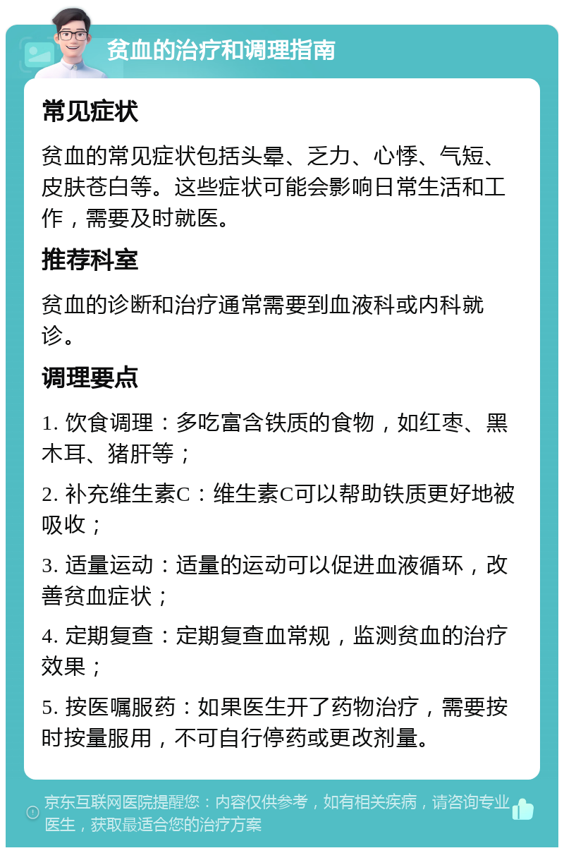 贫血的治疗和调理指南 常见症状 贫血的常见症状包括头晕、乏力、心悸、气短、皮肤苍白等。这些症状可能会影响日常生活和工作，需要及时就医。 推荐科室 贫血的诊断和治疗通常需要到血液科或内科就诊。 调理要点 1. 饮食调理：多吃富含铁质的食物，如红枣、黑木耳、猪肝等； 2. 补充维生素C：维生素C可以帮助铁质更好地被吸收； 3. 适量运动：适量的运动可以促进血液循环，改善贫血症状； 4. 定期复查：定期复查血常规，监测贫血的治疗效果； 5. 按医嘱服药：如果医生开了药物治疗，需要按时按量服用，不可自行停药或更改剂量。