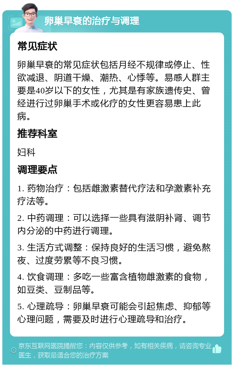 卵巢早衰的治疗与调理 常见症状 卵巢早衰的常见症状包括月经不规律或停止、性欲减退、阴道干燥、潮热、心悸等。易感人群主要是40岁以下的女性，尤其是有家族遗传史、曾经进行过卵巢手术或化疗的女性更容易患上此病。 推荐科室 妇科 调理要点 1. 药物治疗：包括雌激素替代疗法和孕激素补充疗法等。 2. 中药调理：可以选择一些具有滋阴补肾、调节内分泌的中药进行调理。 3. 生活方式调整：保持良好的生活习惯，避免熬夜、过度劳累等不良习惯。 4. 饮食调理：多吃一些富含植物雌激素的食物，如豆类、豆制品等。 5. 心理疏导：卵巢早衰可能会引起焦虑、抑郁等心理问题，需要及时进行心理疏导和治疗。